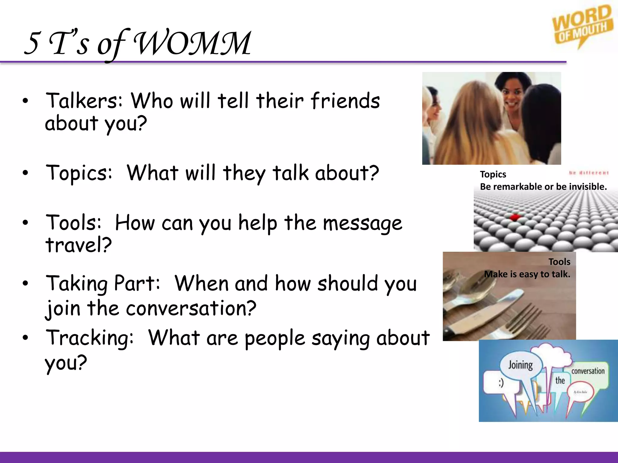5 T’s of WOMM
• Talkers: Who will tell their friends
about you?
• Topics: What will they talk about?
• Tools: How can you help the message
travel?
Topics
Be remarkable or be invisible.
Tools
Make is easy to talk.
• Taking Part: When and how should you
join the conversation?
• Tracking: What are people saying about
you?
 