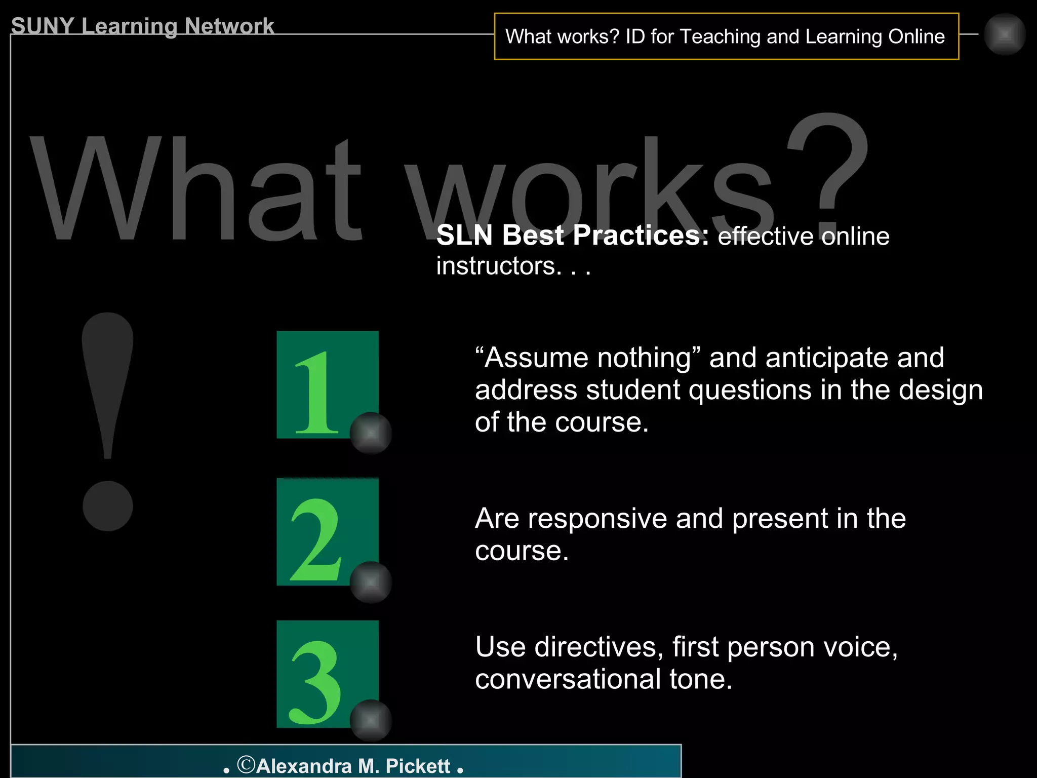 What works ? SLN Best Practices:  effective online instructors. . .  “ Assume nothing” and anticipate and address student questions in the design of the course. Are responsive and present in the course. Use directives, first person voice, conversational tone. ! 3 2 1 