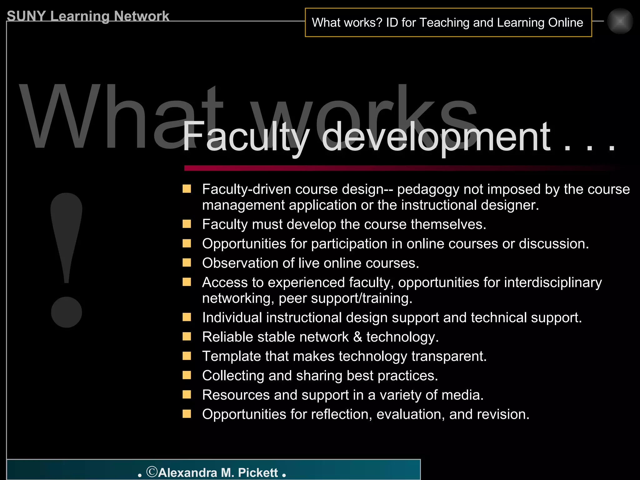 What works ? Faculty-driven course design-- pedagogy not imposed by the course management application or the instructional designer. Faculty must develop the course themselves. Opportunities for participation in online courses or discussion. Observation of live online courses. Access to experienced faculty, opportunities for interdisciplinary networking, peer support/training. Individual instructional design support and technical support. Reliable stable network & technology. Template that makes technology transparent. Collecting and sharing best practices. Resources and support in a variety of media. Opportunities for reflection, evaluation, and revision. Faculty development . . .  ! 