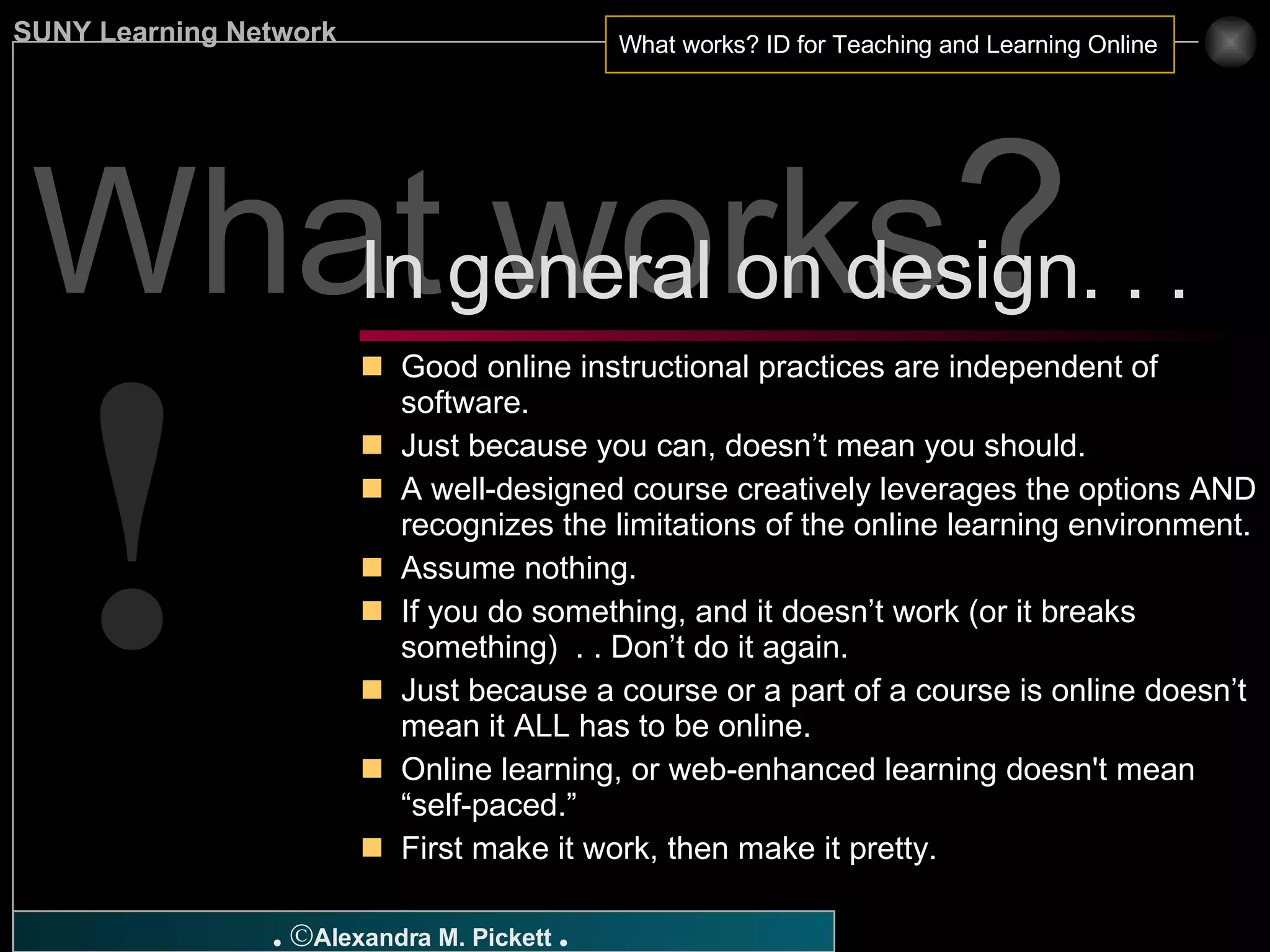 What works ? Good online instructional practices are independent of software. Just because you can, doesn’t mean you should. A well-designed course creatively leverages the options AND recognizes the limitations of the online learning environment. Assume nothing. If you do something, and it doesn’t work (or it breaks something)  . . Don’t do it again. Just because a course or a part of a course is online doesn’t mean it ALL has to be online. Online learning, or web-enhanced learning doesn't mean “self-paced.” First make it work, then make it pretty.  In general on design. . .  ! 