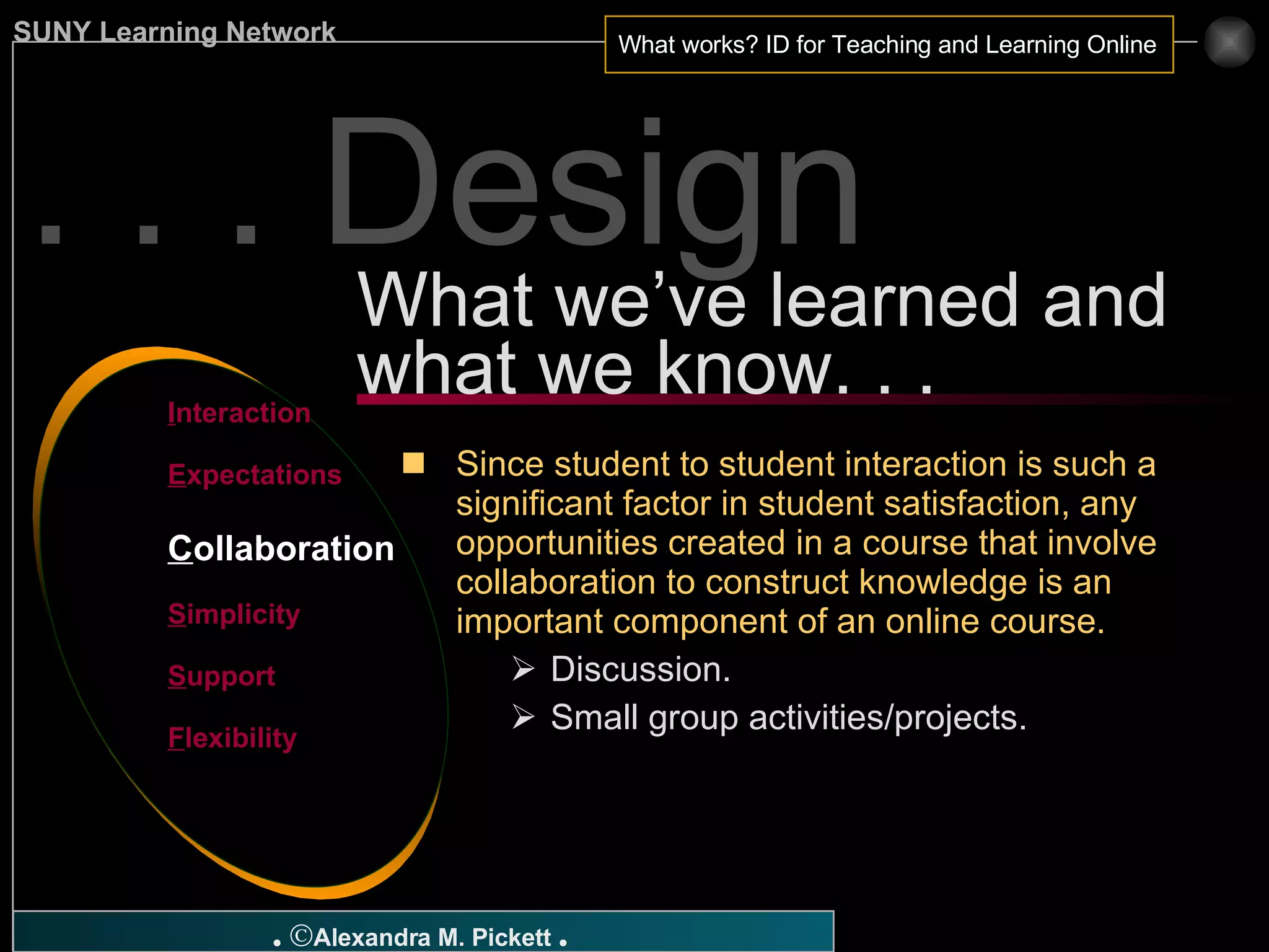 . . . Design What we’ve learned and what we know. . . I nteraction E xpectations C ollaboration S implicity S upport F lexibility Since student to student interaction is such a significant factor in student satisfaction, any opportunities created in a course that involve collaboration to construct knowledge is an important component of an online course. Discussion. Small group activities/projects. 