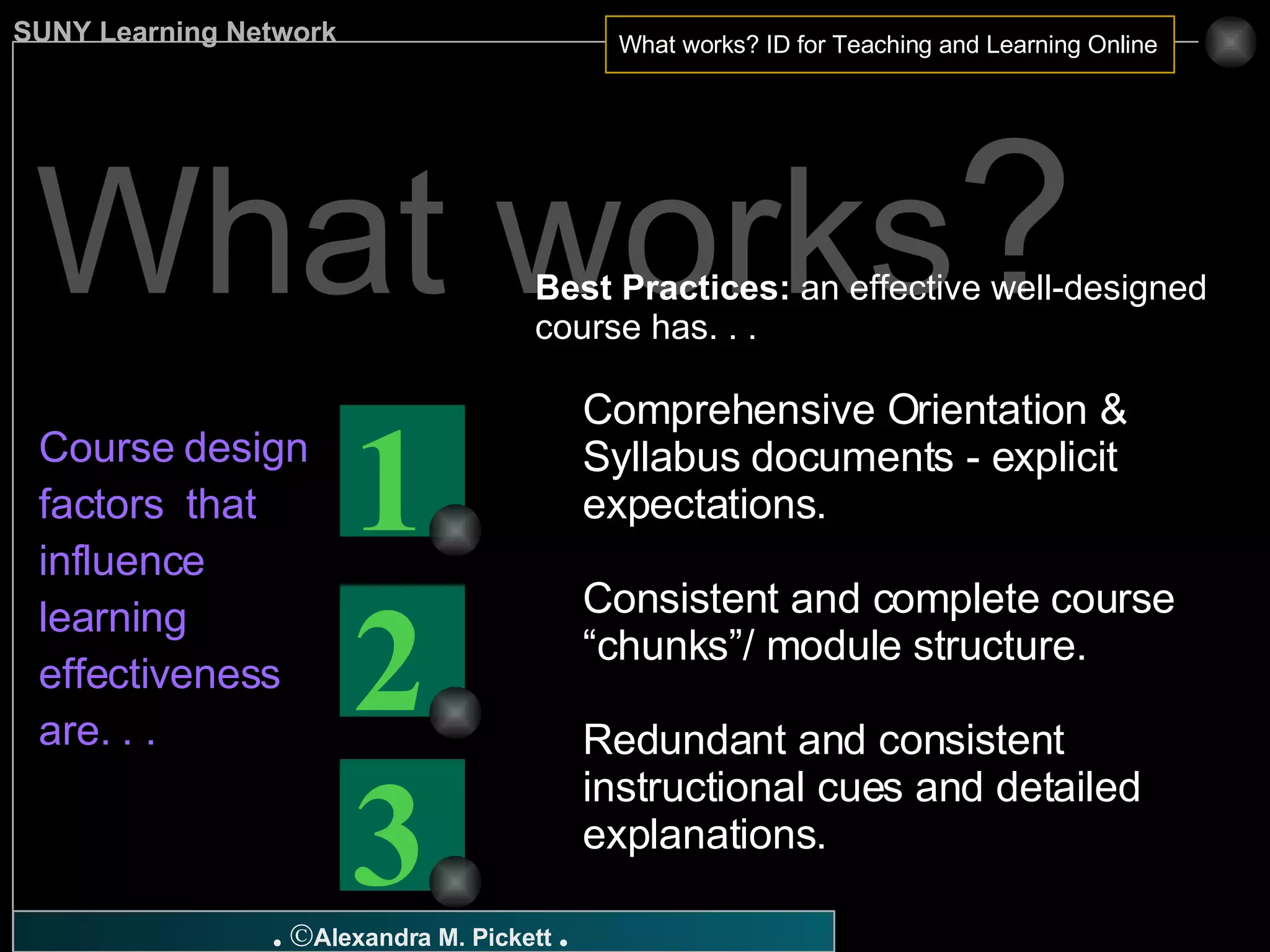 What works ? Course design factors  that influence learning effectiveness are. . .   Best Practices:  an effective well-designed course has. . . Comprehensive Orientation & Syllabus documents - explicit expectations. Consistent and complete course “chunks”/ module structure. Redundant and consistent instructional cues and detailed explanations. 3 2 1 
