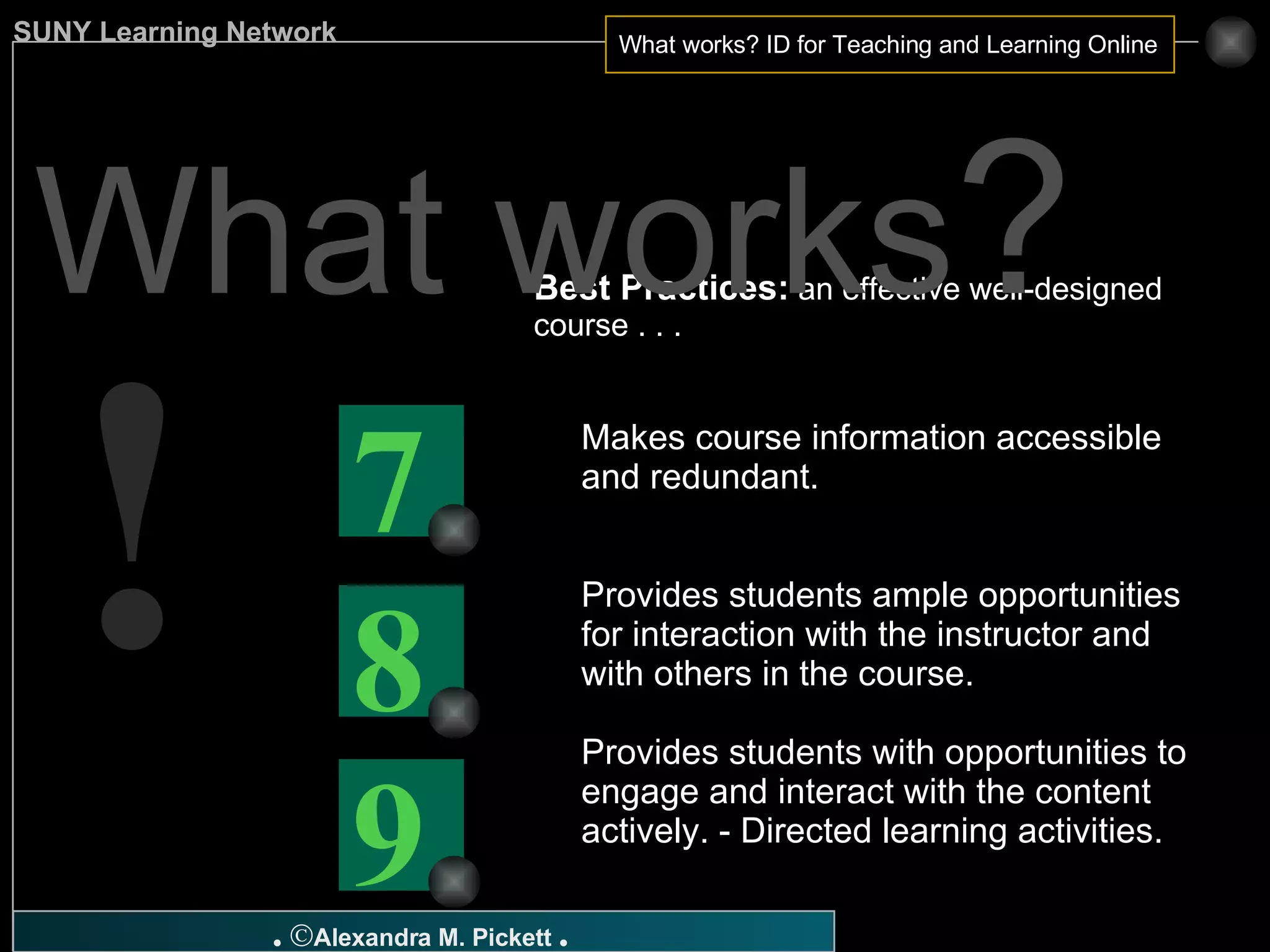 Best Practices:  an effective well-designed course . . . Makes course information accessible and redundant. Provides students ample opportunities for interaction with the instructor and with others in the course. Provides students with opportunities to engage and interact with the content actively. - Directed learning activities. What works ? ! 9 8 7 