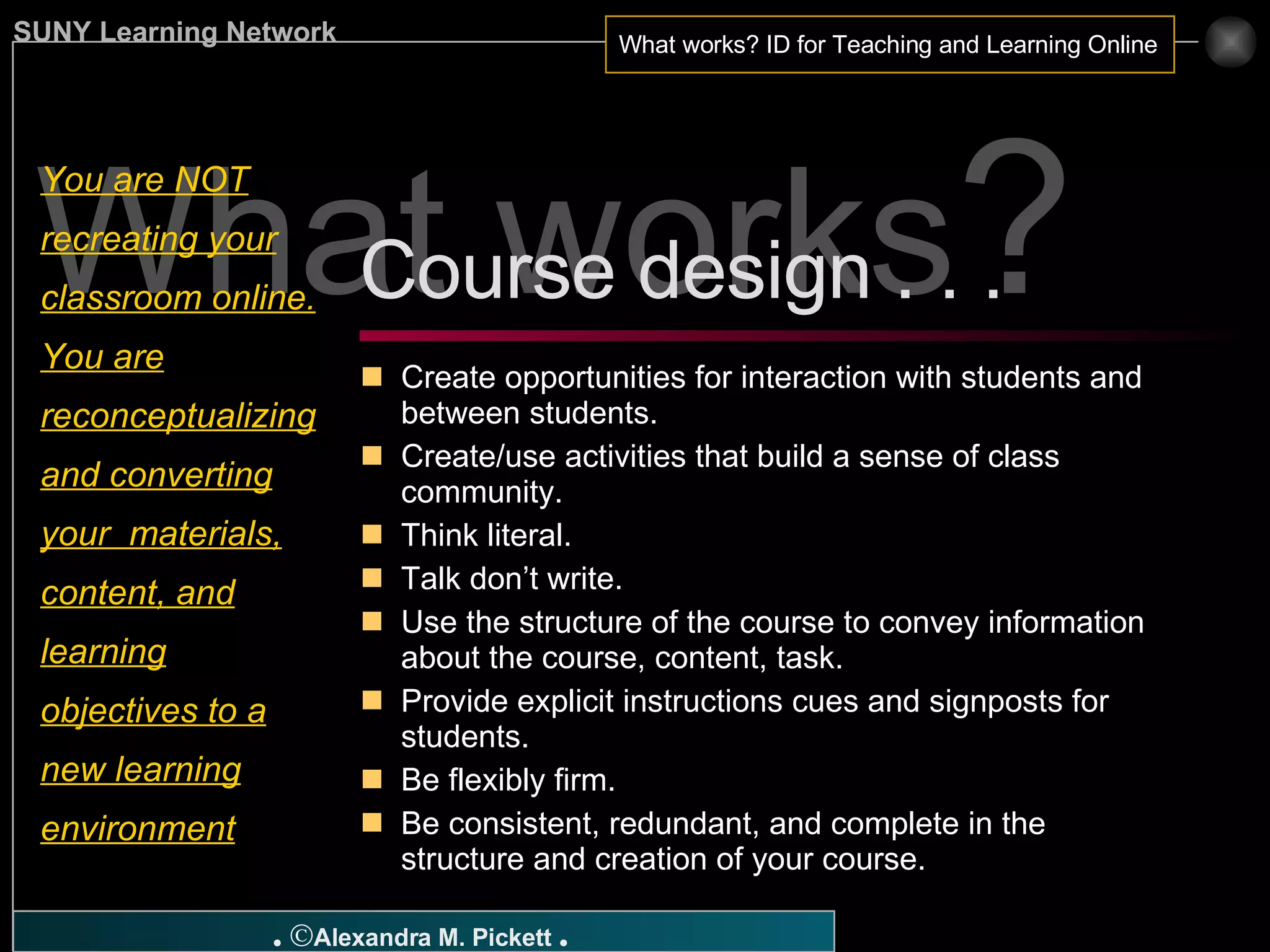 What works ? You are NOT recreating your classroom online. You are reconceptualizing and converting your  materials, content, and learning objectives to a new learning environment Create opportunities for interaction with students and between students. Create/use activities that build a sense of class community. Think literal. Talk don’t write. Use the structure of the course to convey information about the course, content, task. Provide explicit instructions cues and signposts for students. Be flexibly firm. Be consistent, redundant, and complete in the structure and creation of your course. Course design . . .  
