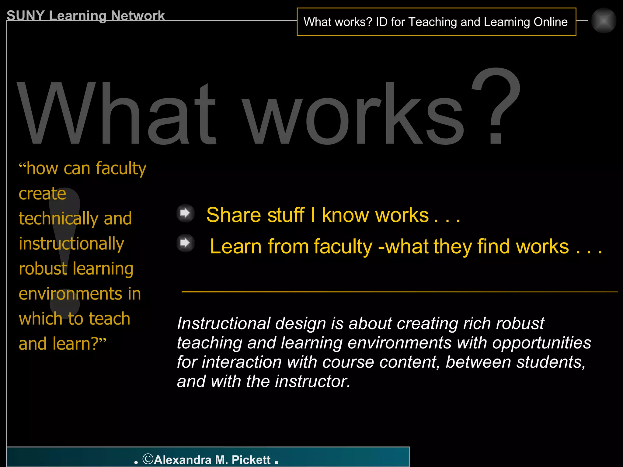 ! Share stuff I know works . . .  “ how can faculty create technically and instructionally robust learning environments in which to teach and learn? ” Learn from faculty -what they find works . . . Instructional design is about creating rich robust teaching and learning environments with opportunities for interaction with course content, between students, and with the instructor. What works ? 