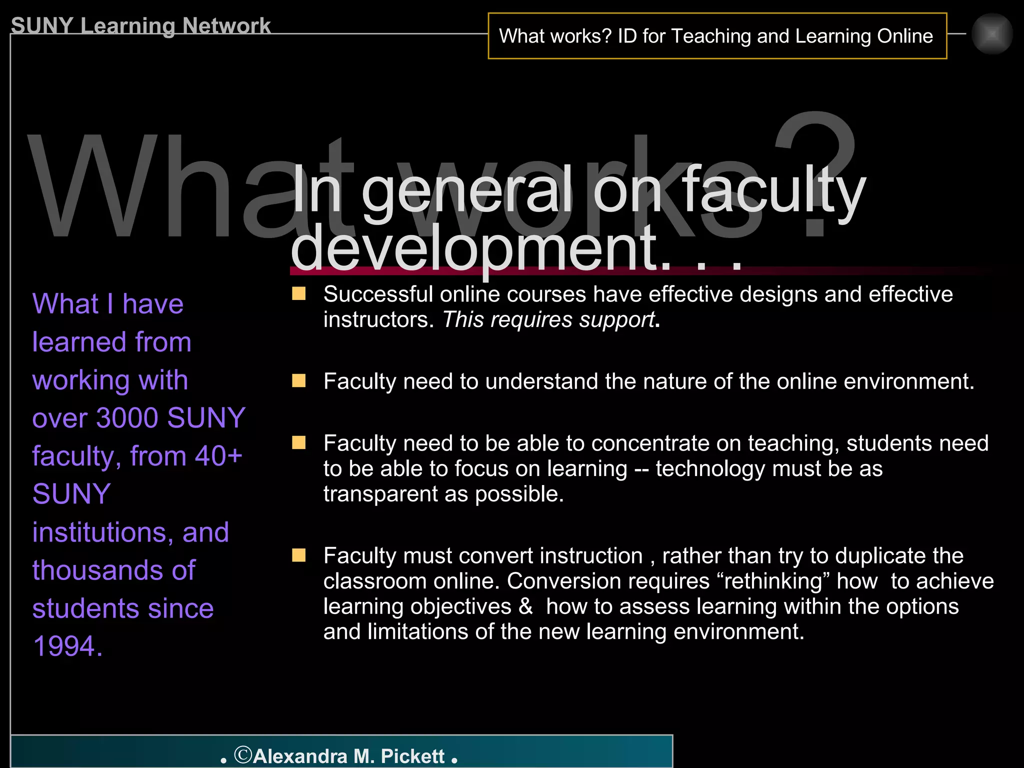 What works ? What I have learned from working with over 3000 SUNY faculty, from 40+ SUNY institutions, and  thousands of students since 1994. Successful online courses have effective designs and effective instructors.  This requires support . Faculty need to understand the nature of the online environment. Faculty need to be able to concentrate on teaching, students need to be able to focus on learning -- technology must be as transparent as possible. Faculty must convert instruction , rather than try to duplicate the classroom online. Conversion requires “rethinking” how  to achieve learning objectives &  how to assess learning within the options and limitations of the new learning environment. In general on faculty development. . .  