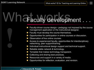 What works ? Faculty-driven course design-- pedagogy not imposed by the course management application or the instructional designer. Faculty must develop the course themselves. Opportunities for participation in online courses or discussion. Observation of live online courses. Access to experienced faculty, opportunities for interdisciplinary networking, peer support/training. Individual instructional design support and technical support. Reliable stable network & technology. Template that makes technology transparent. Collecting and sharing best practices. Resources and support in a variety of media. Opportunities for reflection, evaluation, and revision. Faculty development . . .  ! 