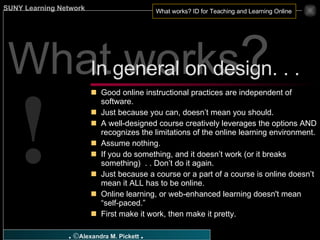 What works ? Good online instructional practices are independent of software. Just because you can, doesn’t mean you should. A well-designed course creatively leverages the options AND recognizes the limitations of the online learning environment. Assume nothing. If you do something, and it doesn’t work (or it breaks something)  . . Don’t do it again. Just because a course or a part of a course is online doesn’t mean it ALL has to be online. Online learning, or web-enhanced learning doesn't mean “self-paced.” First make it work, then make it pretty.  In general on design. . .  ! 