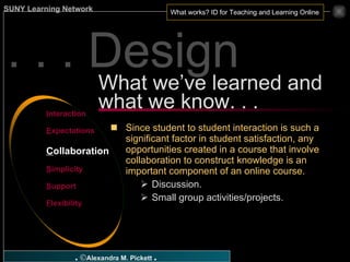 . . . Design What we’ve learned and what we know. . . I nteraction E xpectations C ollaboration S implicity S upport F lexibility Since student to student interaction is such a significant factor in student satisfaction, any opportunities created in a course that involve collaboration to construct knowledge is an important component of an online course. Discussion. Small group activities/projects. 