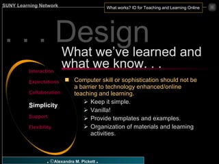 Computer skill or sophistication should not be a barrier to technology enhanced/online teaching and learning. Keep it simple. Vanilla! Provide templates and examples. Organization of materials and learning activities. What we’ve learned and what we know. . . I nteraction E xpectations C ollaboration S implicity S upport F lexibility . . . Design 