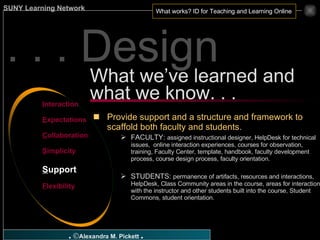 . . . Design Provide support and a structure and framework to scaffold both faculty and students. FACULTY:  assigned instructional designer, HelpDesk for technical issues,  online interaction experiences, courses for observation, training, Faculty Center, template, handbook, faculty development process, course design process, faculty orientation. STUDENTS:  permanence of artifacts, resources and interactions, HelpDesk, Class Community areas in the course, areas for interaction with the instructor and other students built into the course, Student Commons, student orientation. What we’ve learned and what we know. . . I nteraction E xpectations C ollaboration S implicity S upport F lexibility 