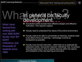 What works ? What I have learned from working with over 3000 SUNY faculty, from 40+ SUNY institutions, and  thousands of students since 1994. Successful online courses have effective designs and effective instructors.  This requires support . Faculty need to understand the nature of the online environment. Faculty need to be able to concentrate on teaching, students need to be able to focus on learning -- technology must be as transparent as possible. Faculty must convert instruction , rather than try to duplicate the classroom online. Conversion requires “rethinking” how  to achieve learning objectives &  how to assess learning within the options and limitations of the new learning environment. In general on faculty development. . .  