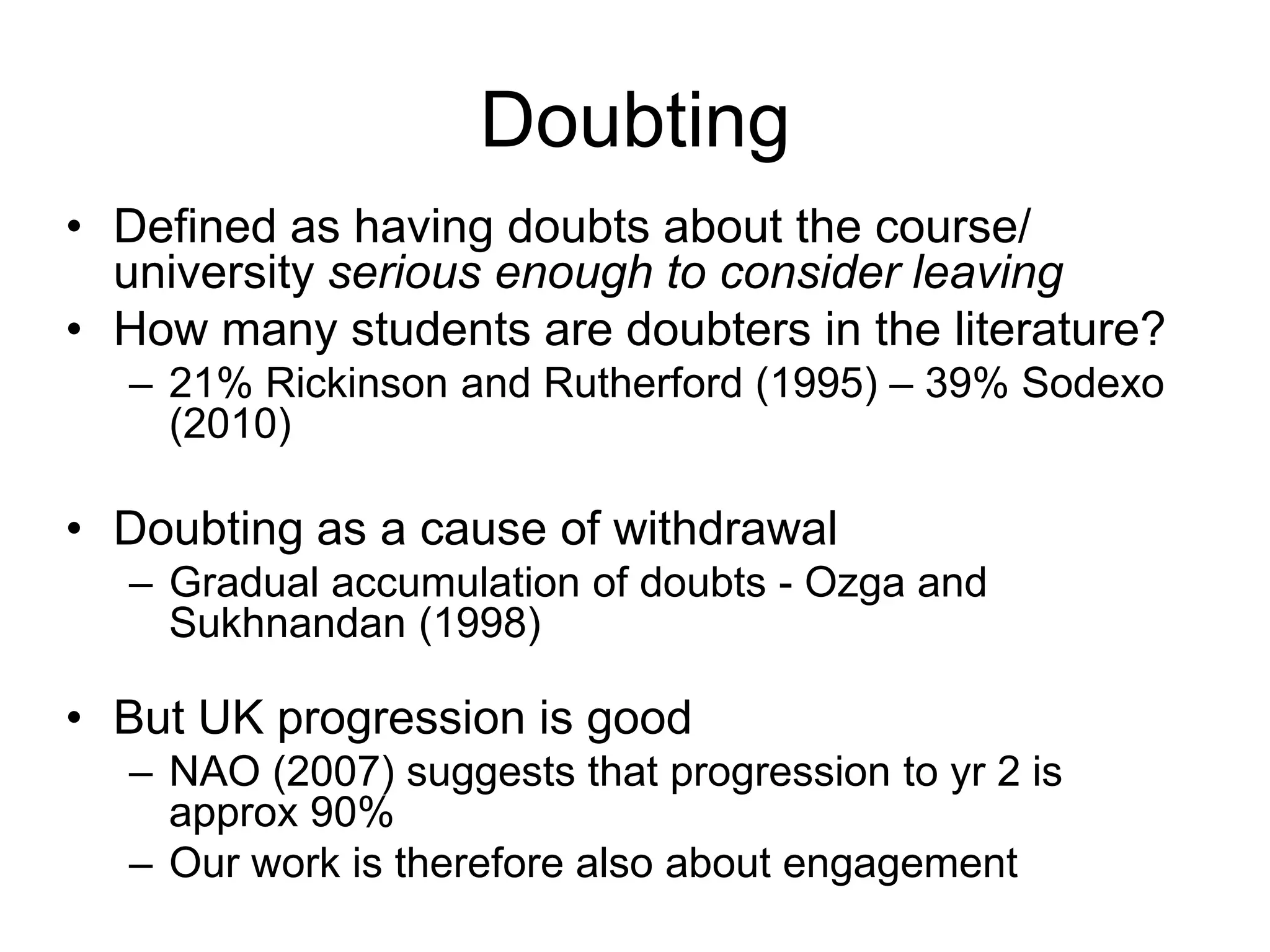 Doubting
• Defined as having doubts about the course/
  university serious enough to consider leaving
• How many students are doubters in the literature?
  – 21% Rickinson and Rutherford (1995) – 39% Sodexo
    (2010)

• Doubting as a cause of withdrawal
  – Gradual accumulation of doubts - Ozga and
    Sukhnandan (1998)

• But UK progression is good
  – NAO (2007) suggests that progression to yr 2 is
    approx 90%
  – Our work is therefore also about engagement
 