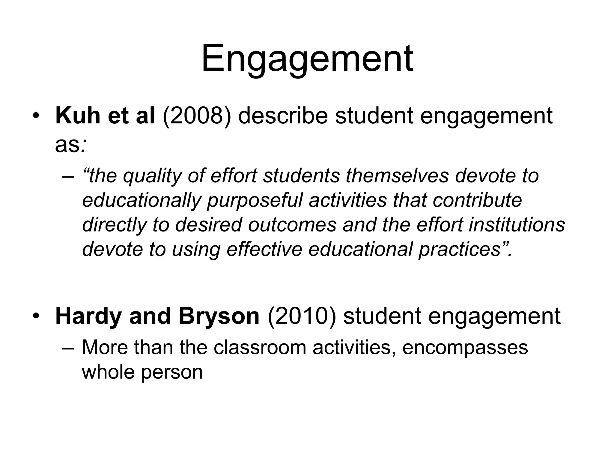 Engagement
• Kuh et al (2008) describe student engagement
  as:
  – “the quality of effort students themselves devote to
    educationally purposeful activities that contribute
    directly to desired outcomes and the effort institutions
    devote to using effective educational practices”.


• Hardy and Bryson (2010) student engagement
  – More than the classroom activities, encompasses
    whole person
 