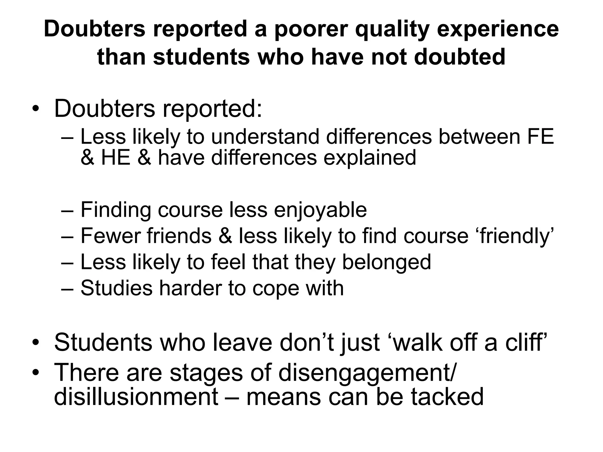 Doubters reported a poorer quality experience
     than students who have not doubted

• Doubters reported:
  – Less likely to understand differences between FE
    & HE & have differences explained

  –   Finding course less enjoyable
  –   Fewer friends & less likely to find course ‘friendly’
  –   Less likely to feel that they belonged
  –   Studies harder to cope with

• Students who leave don’t just ‘walk off a cliff’
• There are stages of disengagement/
  disillusionment – means can be tacked
 