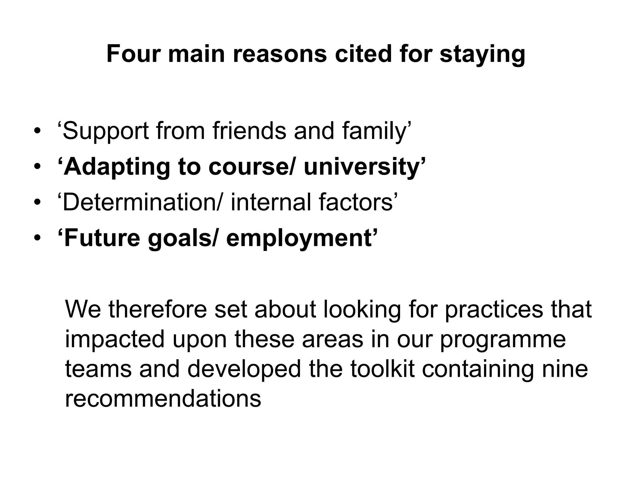 Four main reasons cited for staying


•   ‘Support from friends and family’
•   „Adapting to course/ university‟
•   ‘Determination/ internal factors’
•   „Future goals/ employment‟

    We therefore set about looking for practices that
    impacted upon these areas in our programme
    teams and developed the toolkit containing nine
    recommendations
 