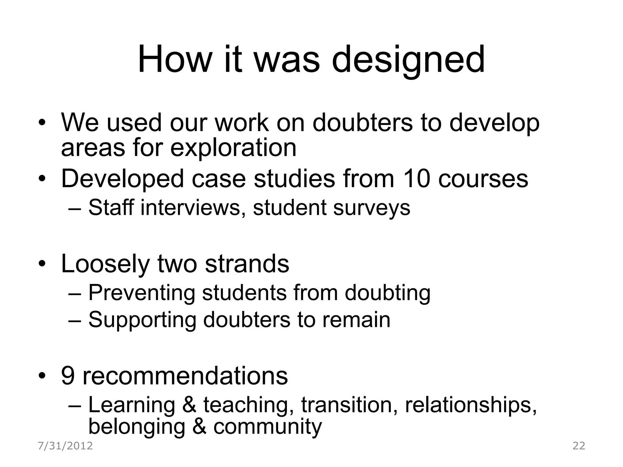 How it was designed
• We used our work on doubters to develop
  areas for exploration
• Developed case studies from 10 courses
     – Staff interviews, student surveys

• Loosely two strands
     – Preventing students from doubting
     – Supporting doubters to remain

• 9 recommendations
     – Learning & teaching, transition, relationships,
       belonging & community
7/31/2012                                                22
 