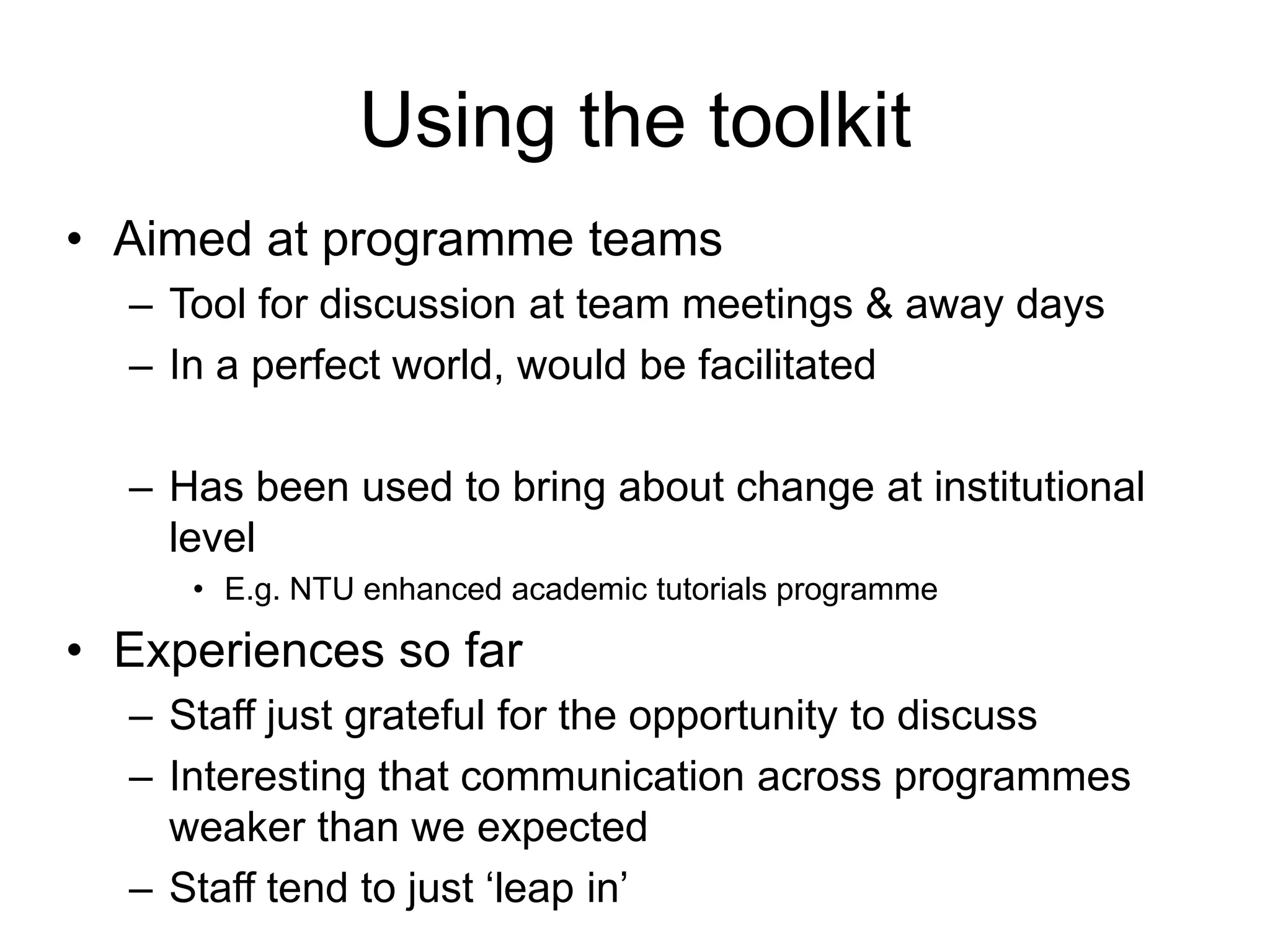 Using the toolkit
• Aimed at programme teams
  – Tool for discussion at team meetings & away days
  – In a perfect world, would be facilitated

  – Has been used to bring about change at institutional
    level
     • E.g. NTU enhanced academic tutorials programme

• Experiences so far
  – Staff just grateful for the opportunity to discuss
  – Interesting that communication across programmes
    weaker than we expected
  – Staff tend to just ‘leap in’
 