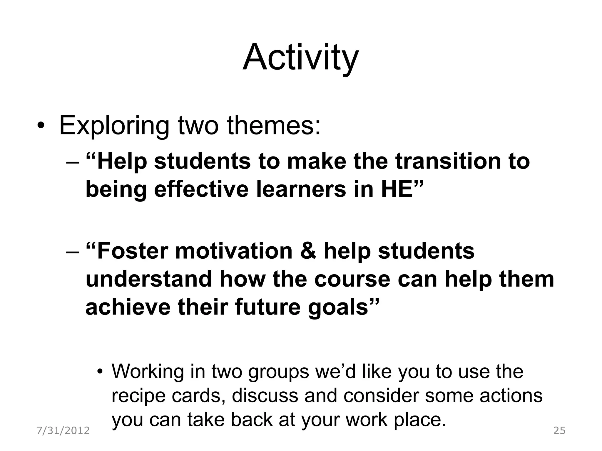 Activity
• Exploring two themes:
     – “Help students to make the transition to
       being effective learners in HE”

     – “Foster motivation & help students
       understand how the course can help them
       achieve their future goals”

            • Working in two groups we’d like you to use the
              recipe cards, discuss and consider some actions
7/31/2012
              you can take back at your work place.             25
 