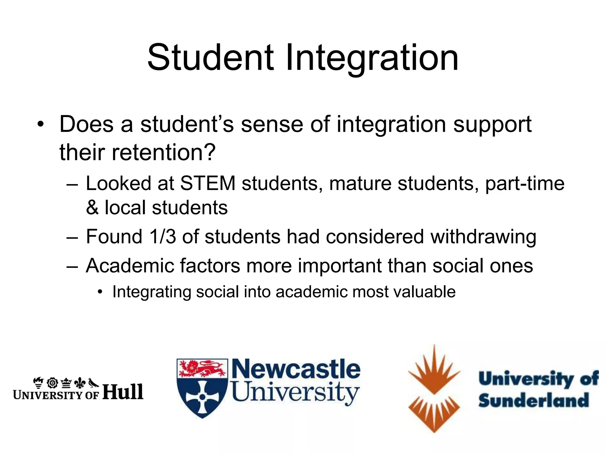Student Integration
• Does a student’s sense of integration support
  their retention?
  – Looked at STEM students, mature students, part-time
    & local students
  – Found 1/3 of students had considered withdrawing
  – Academic factors more important than social ones
     • Integrating social into academic most valuable
 