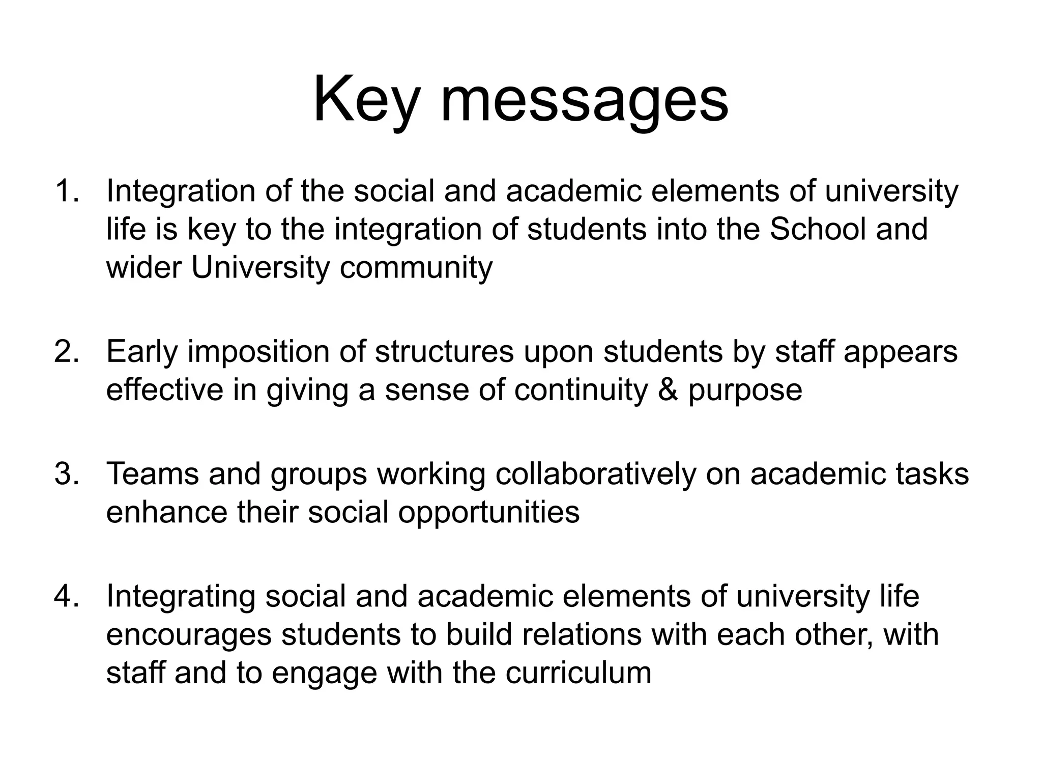 Key messages
1. Integration of the social and academic elements of university
   life is key to the integration of students into the School and
   wider University community

2. Early imposition of structures upon students by staff appears
   effective in giving a sense of continuity & purpose

3. Teams and groups working collaboratively on academic tasks
   enhance their social opportunities

4. Integrating social and academic elements of university life
   encourages students to build relations with each other, with
   staff and to engage with the curriculum
 
