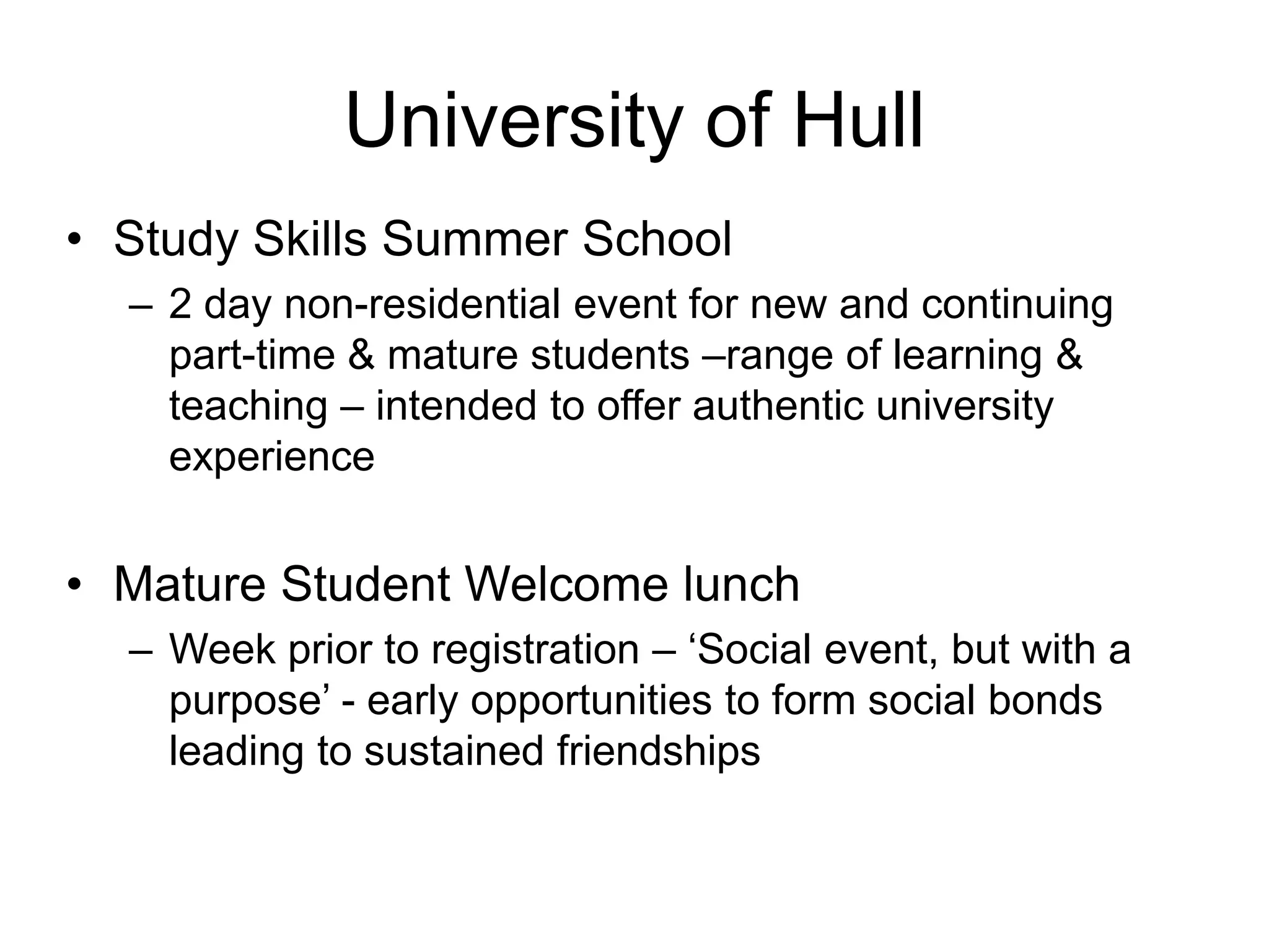 University of Hull
• Study Skills Summer School
  – 2 day non-residential event for new and continuing
    part-time & mature students –range of learning &
    teaching – intended to offer authentic university
    experience


• Mature Student Welcome lunch
  – Week prior to registration – ‘Social event, but with a
    purpose’ - early opportunities to form social bonds
    leading to sustained friendships
 