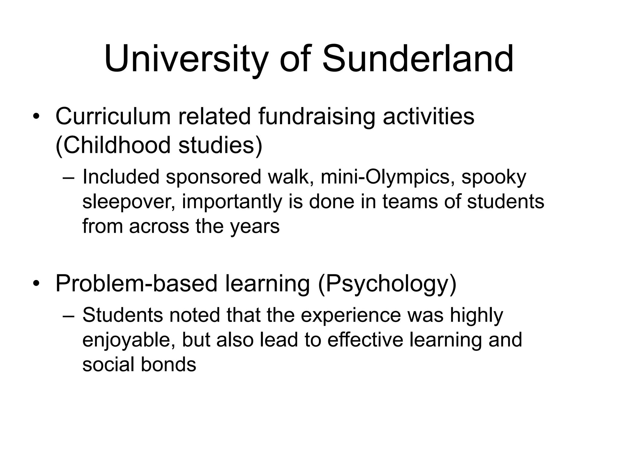 University of Sunderland
• Curriculum related fundraising activities
  (Childhood studies)
  – Included sponsored walk, mini-Olympics, spooky
    sleepover, importantly is done in teams of students
    from across the years

• Problem-based learning (Psychology)
  – Students noted that the experience was highly
    enjoyable, but also lead to effective learning and
    social bonds
 