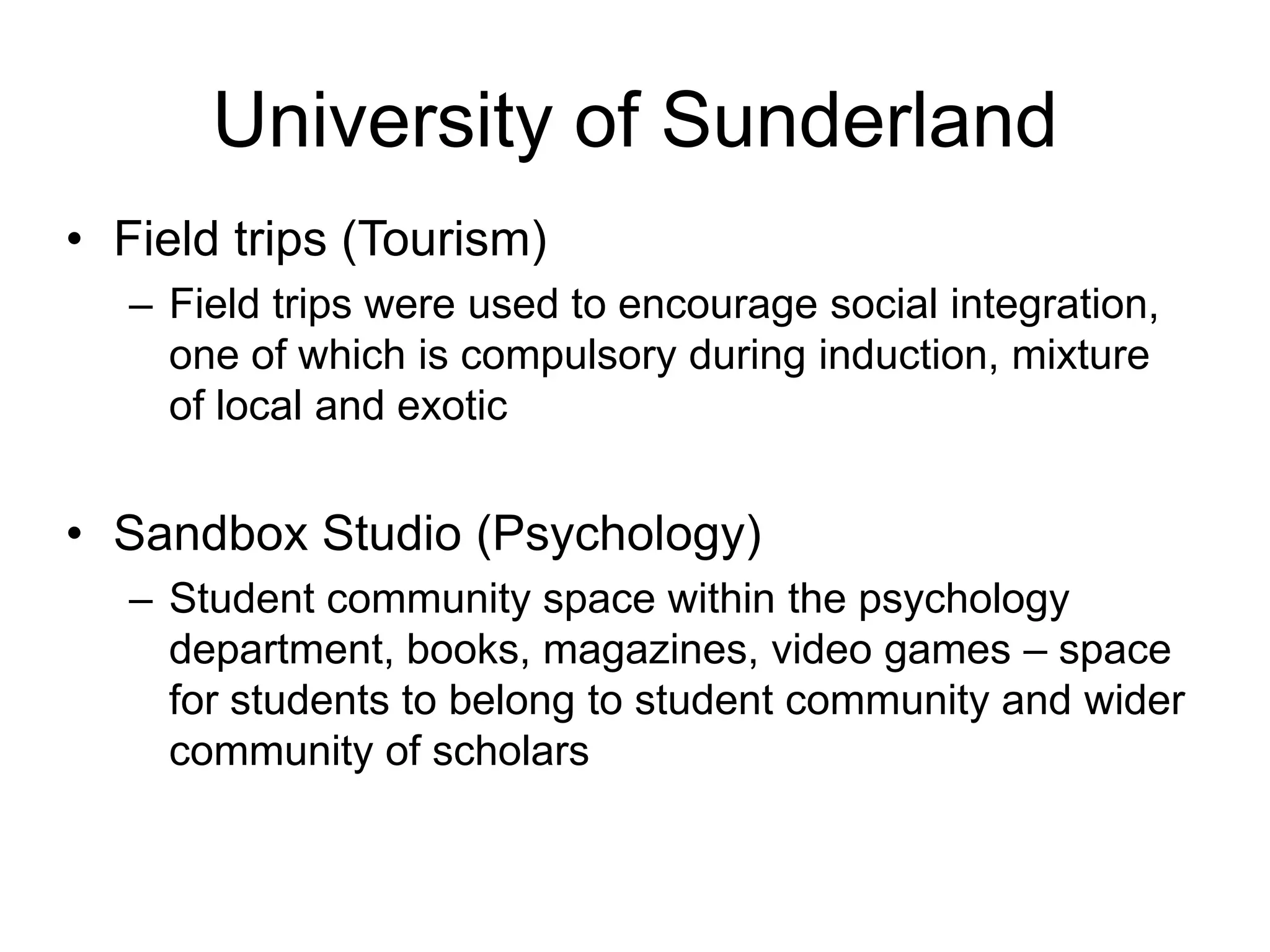 University of Sunderland
• Field trips (Tourism)
   – Field trips were used to encourage social integration,
     one of which is compulsory during induction, mixture
     of local and exotic


• Sandbox Studio (Psychology)
   – Student community space within the psychology
     department, books, magazines, video games – space
     for students to belong to student community and wider
     community of scholars
 