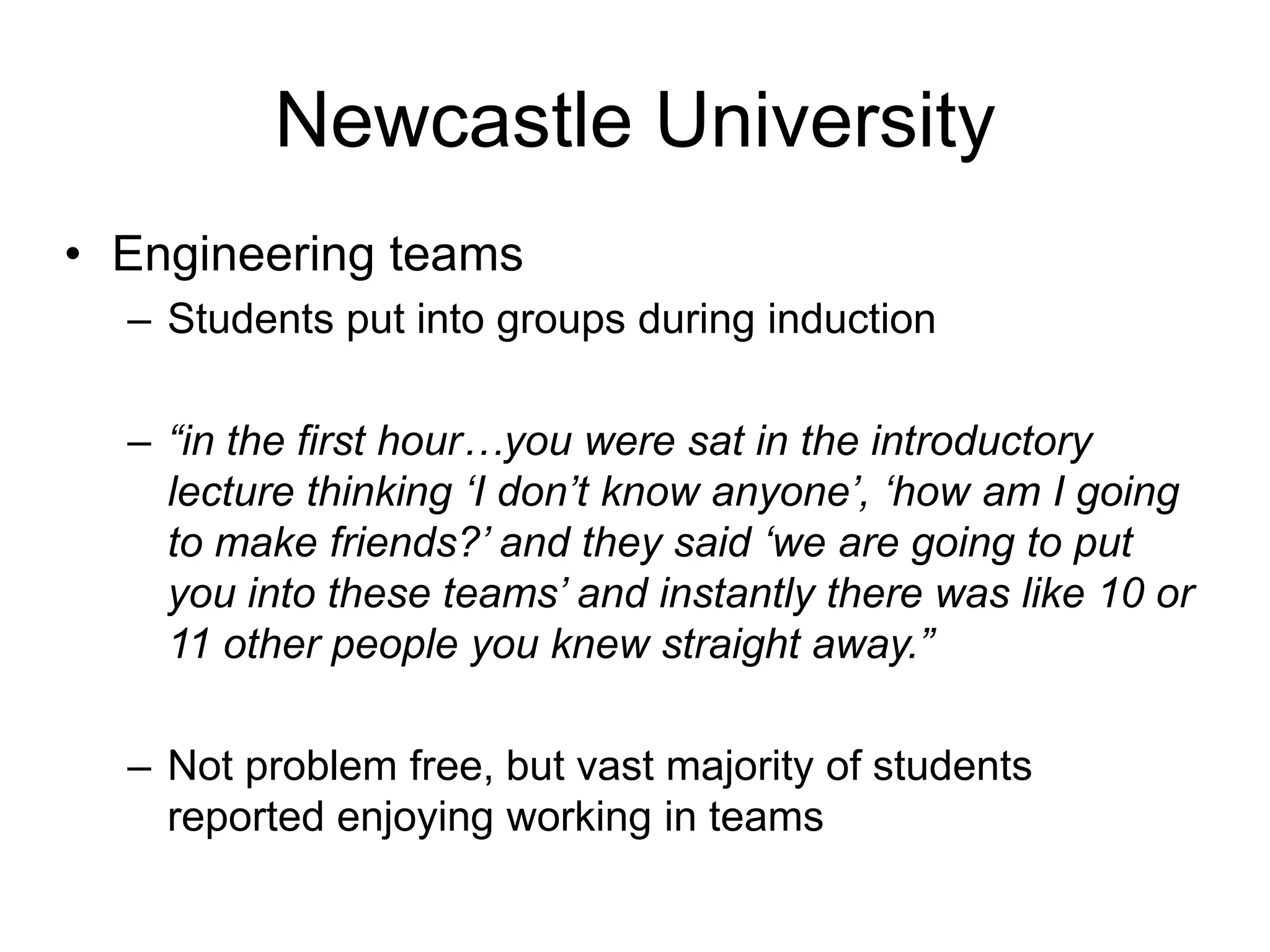 Newcastle University
• Engineering teams
  – Students put into groups during induction

  – “in the first hour…you were sat in the introductory
    lecture thinking „I don‟t know anyone‟, „how am I going
    to make friends?‟ and they said „we are going to put
    you into these teams‟ and instantly there was like 10 or
    11 other people you knew straight away.”

  – Not problem free, but vast majority of students
    reported enjoying working in teams
 