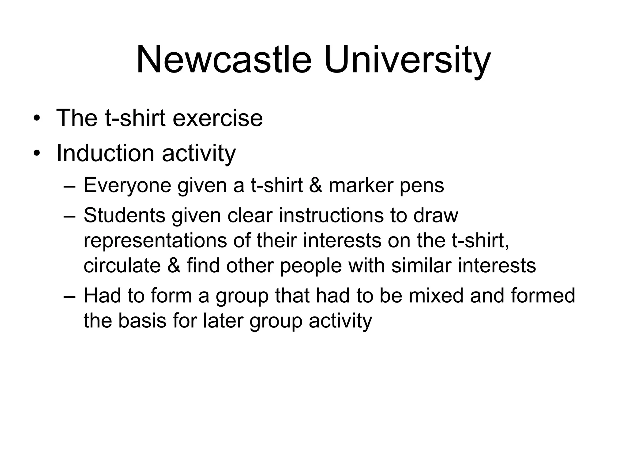 Newcastle University
• The t-shirt exercise
• Induction activity
  – Everyone given a t-shirt & marker pens
  – Students given clear instructions to draw
    representations of their interests on the t-shirt,
    circulate & find other people with similar interests
  – Had to form a group that had to be mixed and formed
    the basis for later group activity
 