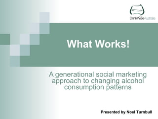 What Works! A generational social marketing approach to changing alcohol consumption patterns Presented by Noel Turnbull 