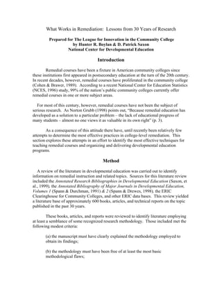 What Works in Remediation: Lessons from 30 Years of Research 
Prepared for The League for Innovation in the Community College 
by Hunter R. Boylan & D. Patrick Saxon 
National Center for Developmental Education 
Introduction 
Remedial courses have been a fixture in American community colleges since 
these institutions first appeared in postsecondary education at the turn of the 20th century. 
In recent decades, however, remedial courses have proliferated in the community college 
(Cohen & Brawer, 1989). According to a recent National Center for Education Statistics 
(NCES, 1996) study, 99% of the nation’s public community colleges currently offer 
remedial courses in one or more subject areas. 
For most of this century, however, remedial courses have not been the subject of 
serious research. As Norton Grubb (1998) points out, “Because remedial education has 
developed as a solution to a particular problem – the lack of educational progress of 
many students – almost no one views it as valuable in its own right” (p. 3). 
As a consequence of this attitude there have, until recently been relatively few 
attempts to determine the most effective practices in college-level remediation. This 
section explores these attempts in an effort to identify the most effective techniques for 
teaching remedial courses and organizing and delivering developmental education 
programs. 
Method 
A review of the literature in developmental education was carried out to identify 
information on remedial instruction and related topics. Sources for this literature review 
included the Annotated Research Bibliographies in Developmental Education (Saxon, et 
al., 1999), the Annotated Bibliography of Major Journals in Developmental Education, 
Volumes 1 (Spann & Durchman, 1991) & 2 (Spann & Drewes, 1998), the ERIC 
Clearinghouse for Community Colleges, and other ERIC data bases. This review yielded 
a literature base of approximately 600 books, articles, and technical reports on the topic 
published in the past 30 years. 
These books, articles, and reports were reviewed to identify literature employing 
at least a semblance of some recognized research methodology. Those included met the 
following modest criteria: 
(a) the manuscript must have clearly explained the methodology employed to 
obtain its findings; 
(b) the methodology must have been free of at least the most basic 
methodological flaws; 
 
