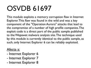 OSVDB 61697
This module exploits a memory corruption ﬂaw in Internet
Explorer. This ﬂaw was found in the wild and was a key
component of the "Operation Aurora" attacks that lead to
the compromise of a number of high proﬁle companies. The
exploit code is a direct port of the public sample published
to the Wepawet malware analysis site. The technique used
by this module is currently identical to the public sample, as
such, only Internet Explorer 6 can be reliably exploited.

Afecta a:
- Internet Explorer 6
- Internet Explorer 7
- Internet Explorer 8
 