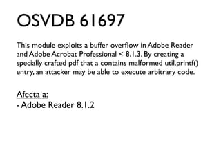 OSVDB 61697
This module exploits a buffer overﬂow in Adobe Reader
and Adobe Acrobat Professional < 8.1.3. By creating a
specially crafted pdf that a contains malformed util.printf()
entry, an attacker may be able to execute arbitrary code.

Afecta a:
- Adobe Reader 8.1.2
 