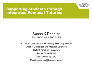 Supporting students through
integrated Personal Tutoring




                  Susan K Robbins
                 BSc PGCE MPhil PhD FHEA

       Principal Lecturer and University Teaching Fellow
            Dept of Biological and Medical Sciences
                   Oxford Brookes University
                       Tel: 01865 484192
                      Fax: 01865 483242
                Email: srobbins@brookes.ac.uk
 