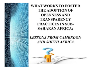 AFRICA
WHAT WORKS TO FOSTER
THE ADOPTION OF
OPENNESS AND
TRANSPARENCY
PRACTICES IN SUB-
SAHARAN AFRICA:
LESSONS FROM CAMEROON
AND SOUTH AFRICA
 