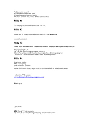 Post campaign research.
94% said it made them slow down
95% said they gave kids more space
79% more confident about letting children cycle to school


Slide 51
DfT campaign to reinforce Highway Code rule: 149


Slide 52
Similar vein TfL have a driver awareness video on U tube: Video 1:08


www.dothetest.co.uk


Slide 53
Finally if you would like more case studies there are 20 pages of European best practice in:-

Bringing Cycling to Life:
The LifeCycle Best Practice Handbook June 2010
Editors: Randy Rzewnicki & Claus Koellinger, rr@ecf.com & koellinger@fgm.at
LIFE CYCLE, a project funded by the EU Public Health Programme


Slide 54
So what did you like
What was inspiring
What might work in Stirling

Now its your chance to say – if you could put your post it notes on the flip charts please



I will put this PP & notes on:
www.stirlingcycletraining.blogspot.com


Thank you




Left overs:

UK Cycle Towns Lancaster
http://www.dft.gov.uk/cyclingengland/cycling-cities-towns/lancaster/
 