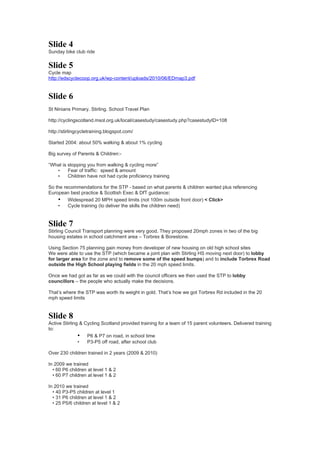 Slide 4
Sunday bike club ride


Slide 5
Cycle map
http://edscyclecoop.org.uk/wp-content/uploads/2010/06/EDmap3.pdf


Slide 6
St Ninians Primary. Stirling. School Travel Plan

http://cyclingscotland.msol.org.uk/local/casestudy/casestudy.php?casestudyID=108

http://stirlingcycletraining.blogspot.com/

Started 2004: about 50% walking & about 1% cycling

Big survey of Parents & Children:-

“What is stopping you from walking & cycling more”
   •     Fear of traffic: speed & amount
   •     Children have not had cycle proficiency training

So the recommendations for the STP - based on what parents & children wanted plus referencing
European best practice & Scottish Exec & DfT guidance:
    • Widespread 20 MPH speed limits (not 100m outside front door) < Click>
    •    Cycle training (to deliver the skills the children need)


Slide 7
Stirling Council Transport planning were very good. They proposed 20mph zones in two of the big
housing estates in school catchment area – Torbrex & Borestone.

Using Section 75 planning gain money from developer of new housing on old high school sites
We were able to use the STP (which became a joint plan with Stirling HS moving next door) to lobby
for larger area for the zone and to remove some of the speed bumps) and to include Torbrex Road
outside the High School playing fields in the 20 mph speed limits.

Once we had got as far as we could with the council officers we then used the STP to lobby
councillors – the people who actually make the decisions.

That’s where the STP was worth its weight in gold. That’s how we got Torbrex Rd included in the 20
mph speed limits


Slide 8
Active Stirling & Cycling Scotland provided training for a team of 15 parent volunteers. Delivered training
to:
               • P6 & P7 on road, in school time
               •   P3-P5 off road, after school club

Over 230 children trained in 2 years (2009 & 2010)

In 2009 we trained
  • 60 P6 children at level 1 & 2
  • 60 P7 children at level 1 & 2

In 2010 we trained
  • 40 P3-P5 children at level 1
  • 31 P6 children at level 1 & 2
  • 25 P5/6 children at level 1 & 2
 