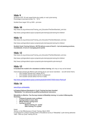Slide 9
St Ninians STP: 20 mph speed limits plus quality on road cycle training
Percentage of journeys by bike 1% - 18 %

Scottish Exec target 10% by 2020 – job done


Slide 10
http://www.ctc.org.uk/resources/Training_and_Education/TheClientStandard_ver4.doc

http://www.cyclingscotland.org/our-projects/cycle-training/cycle-training-for-children/


Slide 11
http://www.ctc.org.uk/resources/Training_and_Education/TheClientStandard_ver4.doc

http://www.cyclingscotland.org/our-projects/cycle-training/cycle-training-for-children/

Scottish Cycle Training Scheme (SCTS) delivers some of level 2 – but not passing junctions,
roundabouts, U turns or managing pinch points


Slide 12
http://www.ctc.org.uk/resources/Training_and_Education/TheClientStandard_ver4.doc

http://www.cyclingscotland.org/our-projects/cycle-training/cycle-training-for-children/

http://www.cyclingscotland.org/our-projects/cycle-training/adult-cycle-training-2/


Slide 13
In Scotland the model is for volunteers to deliver training: who may or may not be trained

most schools schools get offered cycle training (If you can recruit volunteers – we will mentor them).
   •    34% Scottish Schools don’t deliver SCTS.
   •    31% Scottish Schools deliver SCTS on playground
   •    35% Scottish schools deliver SCTS on roads.

http://www.cyclingscotland.org/wp-content/uploads/2010/04/CTSDG-Action-Plan6.pdf


Slide 14
www.dft.gov.uk/bikeability

In England National Standards in Cycle Training has been branded
 "Bikeability" It is delivered by qualified professional instructors.

Bikeability is effective. Two Surveys looked at Bikability training: in London & Merseyside.
Summary:-
    •    Trainees & parents more confident
    •    Cycling further & more often
    •    Whole families cycling more
    •    Cycling to school
                   Before training 1% cycled
                   After training 17% cycled

Detail-
Survey on the Effectiveness of Cycle Training. March 2004.
A Transport For London's Cycling Centre of Excellence survey of “Bikeability” cycle training delivered
1998 – 2003 by Cycle Training UK Ltd.
 