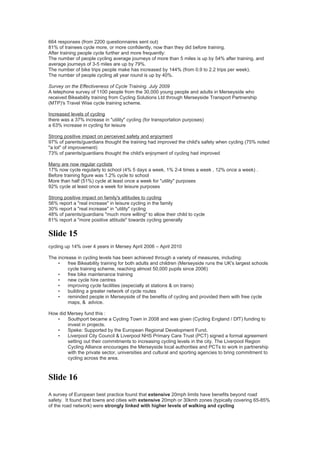 664 responses (from 2200 questionnaires sent out)
81% of trainees cycle more, or more confidently, now than they did before training.
After training people cycle further and more frequently:
The number of people cycling average journeys of more than 5 miles is up by 54% after training, and
average journeys of 3-5 miles are up by 79%.
The number of bike trips people make has increased by 144% (from 0.9 to 2.2 trips per week).
The number of people cycling all year round is up by 40%.

Survey on the Effectiveness of Cycle Training. July 2009
A telephone survey of 1100 people from the 30,000 young people and adults in Merseyside who
received Bikeability training from Cycling Solutions Ltd through Merseyside Transport Partnership
(MTP)'s Travel Wise cycle training scheme.

Increased levels of cycling
there was a 37% increase in "utility" cycling (for transportation purposes)
a 63% increase in cycling for leisure

Strong positive impact on perceived safety and enjoyment
97% of parents/guardians thought the training had improved the child's safety when cycling (75% noted
"a lot" of improvement)
73% of parents/guardians thought the child's enjoyment of cycling had improved

Many are now regular cyclists
17% now cycle regularly to school (4% 5 days a week, 1% 2-4 times a week , 12% once a week) .
Before training figure was 1.2% cycle to school
More than half (51%) cycle at least once a week for "utility" purposes
92% cycle at least once a week for leisure purposes

Strong positive impact on family's attitudes to cycling
56% report a "real increase" in leisure cycling in the family
30% report a "real increase" in "utility" cycling
48% of parents/guardians "much more willing" to allow their child to cycle
81% report a "more positive attitude" towards cycling generally


Slide 15
cycling up 14% over 4 years in Mersey April 2006 – April 2010

The increase in cycling levels has been achieved through a variety of measures, including:
    •    free Bikeability training for both adults and children (Merseyside runs the UK's largest schools
         cycle training scheme, reaching almost 50,000 pupils since 2006)
    •    free bike maintenance training
    •    new cycle hire centres
    •    improving cycle facilities (especially at stations & on trains)
    •    building a greater network of cycle routes
    •    reminded people in Merseyside of the benefits of cycling and provided them with free cycle
         maps, & advice.

How did Mersey fund this :
   •    Southport became a Cycling Town in 2008 and was given (Cycling England / DfT) funding to
        invest in projects.
   •    Speke: Supported by the European Regional Development Fund.
   •    Liverpool City Council & Liverpool NHS Primary Care Trust (PCT) signed a formal agreement
        setting out their commitments to increasing cycling levels in the city. The Liverpool Region
        Cycling Alliance encourages the Merseyside local authorities and PCTs to work in partnership
        with the private sector, universities and cultural and sporting agencies to bring commitment to
        cycling across the area.



Slide 16
A survey of European best practice found that extensive 20mph limits have benefits beyond road
safety. It found that towns and cities with extensive 20mph or 30kmh zones (typically covering 65-85%
of the road network) were strongly linked with higher levels of walking and cycling
 