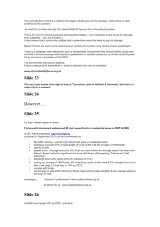 The principle that if there is a collision the bigger vehicle pays for the damage, unless there is clear
evidence to the contrary.

In most EU countries (except UK, Ireland Malta & Cyprus) this is the default position.

This is for civil not criminal purposes (distinguishes liability – your insurance is due to pay for damage,
from culpability – you are to blame.)
It also means that a cyclist who collided with a pedestrian would be liable to pay for damage.

Result: Drivers are much more careful around cyclists and cyclists more careful around pedestrians.

There is a campaign now making the case to Westminster Government that Stricter liability could save
the NHS a fortune because most injuries to pedestrians or cyclists caused by car drivers would be paid
for by insurance companies not the NHS.

The Government will need to balance:
Policy to reduce NHS expenditure v. policy to abandon the “war on motorists”

www.stricterliabilityforus.org.uk


Slide 23
Off road cycle tracks have right of way at T junctions (also in Holland & Denmark). See that in a
video clip in a moment


Slide 24

However….

Slide 25
So that’s Hilden nearer to home:-

Portsmouth introduced widespread 20 mph speed limits in residential areas in 2007 & 2008

A DfT/ Atkins evaluation http://ht.ly/3guVQ
published in September 2010 can be summerised as:

    •    No traffic calming – just 20 mph speed limit signs in residential roads
    •    Extensive Covered 94% of road length (410 km of the 438 km of road) in Portsmouth
    •    cost £573,000
    •    Speed down. Average reduction of 6.3mph on roads where the average speed had been over
         24mph. Speed reduction significant but some still drivers still speeding. Scheme not “self
         enforcing”.
    •    accidents down 22% (same time UK reduction of 14%)
    •    cycling up (survey of 1450 locals: 8% of existing cyclist cycled more & 5% changed from car to
         bike.) see page 21 (half way to 10% by 2010)
    •    popular with locals
    •    council plan to add traffic calming to those roads where locals complain & the average speed is
         still over 24 mph

campaigns:         Sustrans “qualitystreets” www.quality-streets.org.uk

                   20 plenty for us: www.20splentyforus.org.uk



Slide 26
Scottish Exec target 10% by 2020 – job done
 