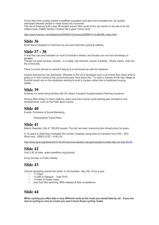 Found that more cycling created a healthier population and also more sociable one. As cyclists
interacted whereas people in metal boxes are cocooned.
The city of Frieburg built a new 38 hectare suburb 4Km south of the city centre on the site of an old
military base. Called Vauben it lookes like a giant “home zone”

http://www.nytimes.com/slideshow/2009/05/12/science/20090512-SUBURB_index.html


Slide 36
Road layout designed to minimise car use and maximise cycling & walking


Slide 37 - 38
In that that cars are forbidden on most of Vauban's streets, and houses can not have driveways or
garages.
Though not quite car-free, Vauban, is a highly "car-reduced" suburb. Facilities : Shops banks built into
the community.

There is a tram service to central Frieburg & a communal car park for residents

Vauban planned by City authorities. Whereas in the UK a developer buys a bit of land then plans what is
going on it, then comes to the council and says “how about this”. To have a Vauben at the new village at
Durishill would rely on the developer wanting to build a Vauben rather than a traditional housing
estate….


Slide 39
However it’s worth being familiar with SC Green Transport Supplementary Planning Guidance.

Among other things it’s been useful to make sure that covered cycle parking gets included in new
developments, such as the Peak Sport Centre.


Slide 40
Events, Promotion & Social Marketing

         Personalised Travel Plans


Slide 41
Malmo Sweeden City of 700,000 people, The city has been improving bike infrastructure for years.

In 10 years to 2005 they increased the number of people using bikes for transport from 20% - 30% .
What next: VIDEO (2:57 – 8:00) (5)

http://www.grist.org/article/2010-09-29-how-one-swedish-city-gets-people-to-trade-silly-car-trips-for-bi/


Slide 42
First 2:30 of video www.streetfilms.org/ciclovia/

Every Sunday or Public holiday


Slide 43
Ciclovia spreading around the world. In UK branded: Sky ride. Once a year
     •   11 Cities
     •   13,000 in Glasgow - Sept 2010
     •    5 miles of closed roads
     •   plus free bike servicing, BMX displays & kids competitions



Slide 44
When cycling you often take a very different route to the route you would take by car. If you are
new to cycling or new to a town you won’t know those cycling routes
 