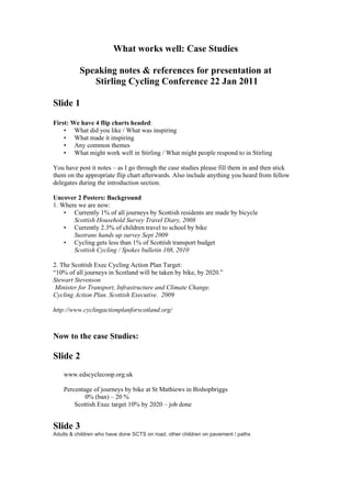 What works well: Case Studies

          Speaking notes & references for presentation at
             Stirling Cycling Conference 22 Jan 2011

Slide 1

First: We have 4 flip charts headed:
    • What did you like / What was inspiring
    • What made it inspiring
    • Any common themes
    • What might work well in Stirling / What might people respond to in Stirling

You have post it notes – as I go through the case studies please fill them in and then stick
them on the appropriate flip chart afterwards. Also include anything you heard from fellow
delegates during the introduction section.

Uncover 2 Posters: Background
1. Where we are now:
    • Currently 1% of all journeys by Scottish residents are made by bicycle
       Scottish Household Survey Travel Diary, 2008
    • Currently 2.3% of children travel to school by bike
       Sustrans hands up survey Sept 2009
    • Cycling gets less than 1% of Scottish transport budget
       Scottish Cycling / Spokes bulletin 108, 2010

2. The Scottish Exec Cycling Action Plan Target:
“10% of all journeys in Scotland will be taken by bike, by 2020.”
Stewart Stevenson
 Minister for Transport, Infrastructure and Climate Change.
Cycling Action Plan. Scottish Executive. 2009

http://www.cyclingactionplanforscotland.org/



Now to the case Studies:

Slide 2
    www.edscyclecoop.org.uk

    Percentage of journeys by bike at St Mathiews in Bishopbriggs
            0% (ban) – 20 %
        Scottish Exec target 10% by 2020 – job done


Slide 3
Adults & children who have done SCTS on road, other children on pavement / paths
 