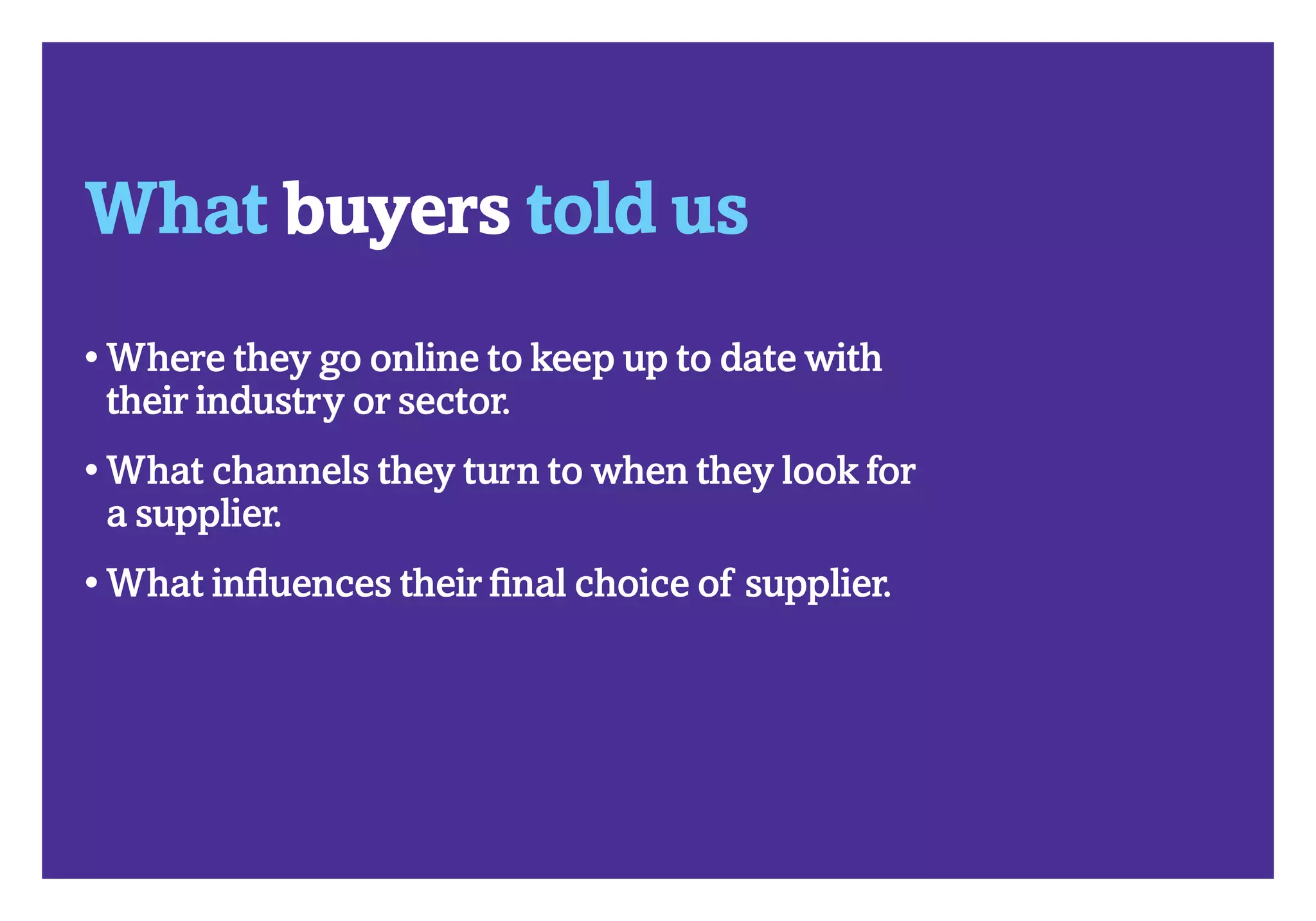 What works where in B2B 2012?	                            How buyers buy




     What buyers told us
     •  here they go online to keep up to date with
       W
       their industry or sector.
     •  hat channels they turn to when they look for
       W
       a supplier.
     •  hat influences their final choice of supplier.
       W
 