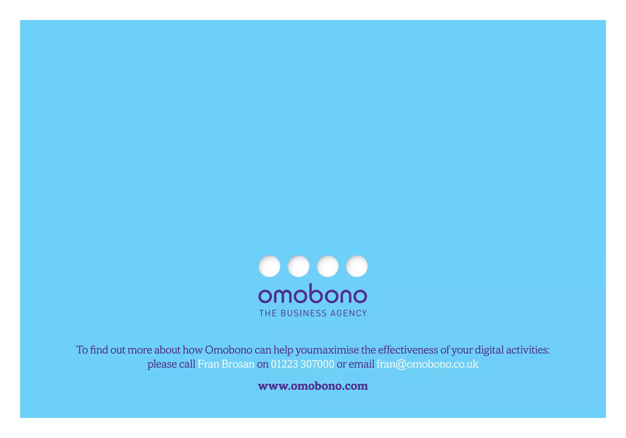 To find out more about how Omobono can help youmaximise the effectiveness of your digital activities:
               please call Fran Brosan on 01223 307000 or email fran@omobono.co.uk
                                      www.omobono.com
 