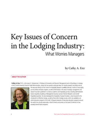 Key Issues of Concern
in the Lodging Industry:
                                                                  What Worries Managers

                                                                                                         by Cathy A. Enz

     About the Author


 Cathy A. Enz, Ph.D., is the Lewis G. Schaeneman Jr. Professor of Innovation and Dynamic Management and a full professor in strategy
 at the Cornell University School of Hotel Administration, where she has served as associate dean for industry research and affairs and as
                                      the executive director of the Center for Hospitality Research (cae4@cornell.edu). Author of over eighty
                                      journal articles and book chapters, as well as three books in the area of strategic management, her
                                      research has been published in numerous academic and hospitality journals, including Administrative
                                      Science Quarterly, Academy of Management Journal, Journal of Service Research, and Cornell
                                      Hospitality Quarterly. She also developed the Hospitality Change Simulation, a learning tool for the
                                      introduction of effective change, as well as three other strategy courses, which are available as an
                                      online education program of eCornell. A frequent presenter of executive education programs around
                                      the world, she consults extensively in North America and serves on the board of directors of two
                                      privately owned hotel companies.




4	                                                                                 The Center for Hospitality Research • Cornell University
 