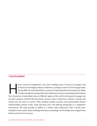 Executive Summary




H
             uman resources management is the most troubling issue of concern to managers and
             executives in the lodging industry worldwide, according to a survey of 243 managers taken
             during 2008. The study identified a common set of shared problems that impede the ability
             of industry leaders to manage effectively, with human resources issues being at the forefront.
Over 60 percent of respondents from six different regions of the world in both general manager and
executive positions reported that the human resource issues of attraction, retention, training, and
morale were key areas of concern. Other problems include economic and environmental matters,
understanding customer needs, rising operating costs, and thinking strategically in a competitive
environment. The study provides an update to a similar study conducted in 2001. Certain issues
identified in that earlier study, including information technology and branding, have dropped from
hotel executives’ list of concerns.


Cornell Hospitality Report • March 2009 • www.chr.cornell.edu 	                                          5
 