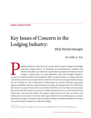 COrnell Hospitality Report




Key Issues of Concern in the
Lodging Industry:
                                                                                            What Worries Managers

                                                                                                                   by Cathy A. Enz




P             ersistent problems are often the source of worry and lost sleep for managers in the highly
              competitive lodging industry. By identifying and quantifying these problems, both
              industry and academe can study them in greater detail and begin to formulate tactics and
              strategies to address them. In a study published in 2001, hotel managers identified a
common set of shared problems that impeded the ability of industry leaders to manage effectively.1
Critical human resources issues topped the list at that time. The list of concerns generated by managers
then also included (in order of importance): understanding the customer, effectively using capital,
aligning stakeholders’ interests, using information technology, and valuing brands. The United States
had enjoyed an economic boom in the years just before that 2001 survey was taken, and most people
did not notice the dark clouds on the horizon. In 2008, I repeated this survey in what turned out to be
similar times, when the hotel industry had enjoyed a long economic boom that was about to end,
unbeknownst to most people. In this later study I again identify the most troubling issues or concerns
expressed by managers and industry leaders and explore whether the problems identified in the earlier
survey of what keeps managers up at night have changed.

1 Cathy A. Enz, “What Keeps You Up at Night?,” Cornell Hotel and Restaurant Administration Quarterly, Vol. 42, No. 2 (April 2001), pp. 2–9.



6	                                                                                      The Center for Hospitality Research • Cornell University
 