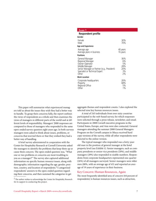 Exhibit 1
                                                                          Respondent profile
                                                                         Gender
                                                                         Female	                                           30%
                                                                         Male	                                             70%
                                                                         Age and Experience
                                                                         Average age	                                   40 years
                                                                         Average years in business	                     16 years
                                                                         Positions
                                                                         General Manager 	                                 36%
                                                                         Regional Manager	                                  6%
                                                                         Owner–Operator	                                    5%
                                                                         Middle Manager	                                   28%
                                                                         Senior Manager or Partner (e.g., President)	      20%
                                                                         Specialist or Technical Expert	                    3%
                                                                         Other	                                             2%
                                                                         Work Location
                                                                         Corporate headquarters	                           26%
                                                                         Property	                                         68%
                                                                         Regional Office	                                   5%
                                                                         Other	                                             1%




     This paper will summarize what experienced manag-                   aggregate themes and respondent counts. I also explored the
ers told us about the issues they wish they had a better way             selected nine key human resources issues.
to handle. To grasp their concerns fully, the report outlines                 A total of 243 individuals from over sixty countries
the views of respondents as a whole and then examines the                participated in the web-based survey, for which responses
views of managers in different parts of the world and at dif-            were solicited through a press release, newsletter, and email.
ferent levels of responsibility. Managers’ 2008 responses are            Participants in 2008 Cornell executive programs in the
compared to those of managers who responded to the same                  United States, Europe, and Asia were also contacted. General
open-ended survey question eight years ago. In both surveys              managers attending the summer 2008 General Managers
managers were asked to think about issues, problems, or                  Program on the Cornell campus in Ithaca received hard
concerns that worried them or that they wished they had a                copy versions of the survey, while all other respondents were
better way of handling.                                                  directed to the online version.
     A brief survey administered in cooperation with the                      The typical manager who responded was a forty-year-
Center for Hospitality Research at Cornell University asked              old man in the position of general manager at the hotel
the managers to identify the problems that keep them up or               property level (see Exhibit 1). Senior managers, such as com-
cause them concern. The open-ended question was, “What                   pany presidents or senior vice presidents (20%), and middle
one or two problems or concerns are most troubling to                    managers (28%) also responded in sizable numbers. Respon-
you as a manager?” The survey also captured additional                   dents from corporate headquarters represented one-quarter
information on specific human resource issues, along with                (26%) of all managers surveyed. Senior managers were older
demographic information regarding the age, gender, posi-                 men (80%, with an average age of 43) and reported an aver-
tion, country, and location of respondents.2 I categorized               age of 19 years of experience in their business.
respondents’ answers to the open-ended question regard-
                                                                         Key Concern: Human Resources, Again
ing their concerns, and then summed the categories to get
                                                                         The most frequently identified area of concern (64 percent of
2 The author wishes to acknowledge the Center for Hospitality Research   respondents) is human resources issues, such as attraction,
for its support in conducting this project.



Cornell Hospitality Report • March 2009 • www.chr.cornell.edu 	                                                                      7
 